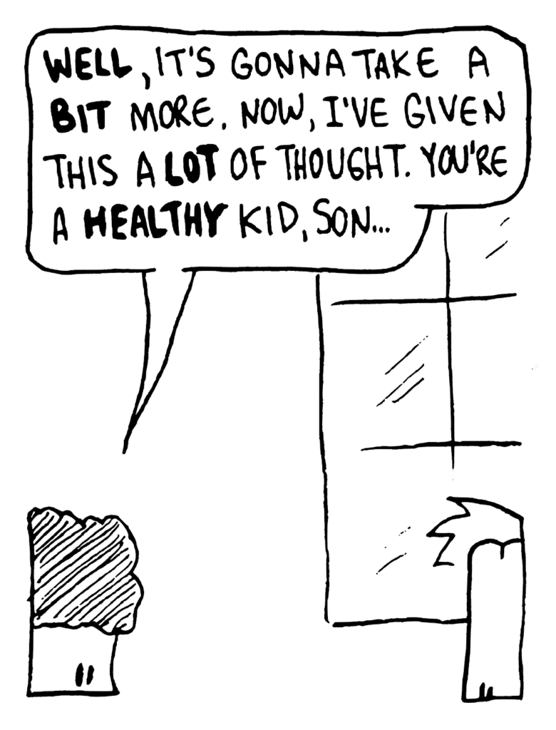 JOHNNY: WELL, it's gonna take a BIT more. Now, I've given this a LOT of thought. You're a HEALTHY kid, son...