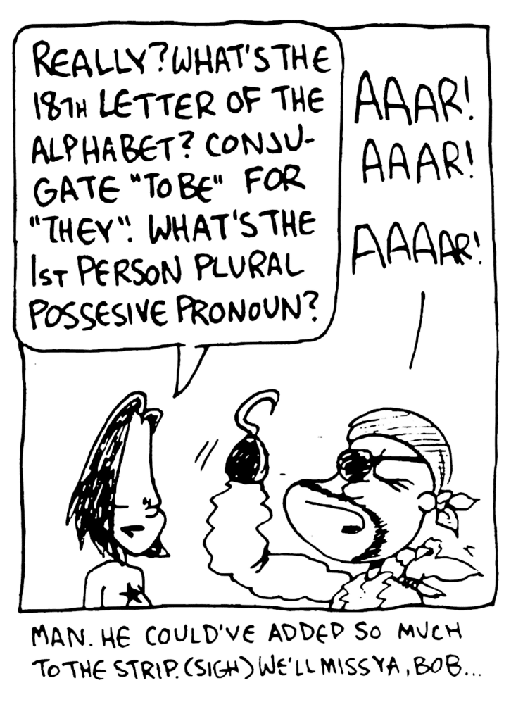 JEN: Really? What's the 18th letter of the alphabet? Conjugate "to be" for "they". What's the 1st person plural possessive pronoun?
BOB THE PIRATE: Aaar! Aaar! Aaar!
NARRATOR: Man. He could've added so much to the strip. (sigh) We'll miss ya, Bob...